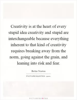 Creativity is at the heart of every stupid idea creativity and stupid are interchangeable because everything inherent to that kind of creativity requires breaking away from the norm, going against the grain, and leaning into risk and fear Picture Quote #1