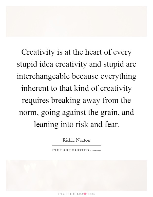 Creativity is at the heart of every stupid idea creativity and stupid are interchangeable because everything inherent to that kind of creativity requires breaking away from the norm, going against the grain, and leaning into risk and fear. Picture Quote #1