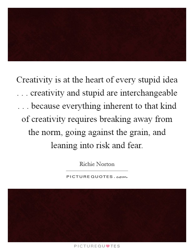Creativity is at the heart of every stupid idea . . . creativity and stupid are interchangeable . . . because everything inherent to that kind of creativity requires breaking away from the norm, going against the grain, and leaning into risk and fear. Picture Quote #1