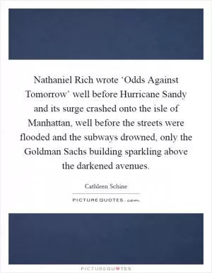 Nathaniel Rich wrote ‘Odds Against Tomorrow’ well before Hurricane Sandy and its surge crashed onto the isle of Manhattan, well before the streets were flooded and the subways drowned, only the Goldman Sachs building sparkling above the darkened avenues Picture Quote #1