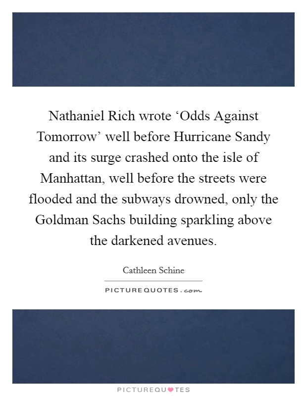 Nathaniel Rich wrote ‘Odds Against Tomorrow’ well before Hurricane Sandy and its surge crashed onto the isle of Manhattan, well before the streets were flooded and the subways drowned, only the Goldman Sachs building sparkling above the darkened avenues Picture Quote #1