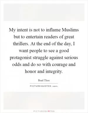 My intent is not to inflame Muslims but to entertain readers of great thrillers. At the end of the day, I want people to see a good protagonist struggle against serious odds and do so with courage and honor and integrity Picture Quote #1