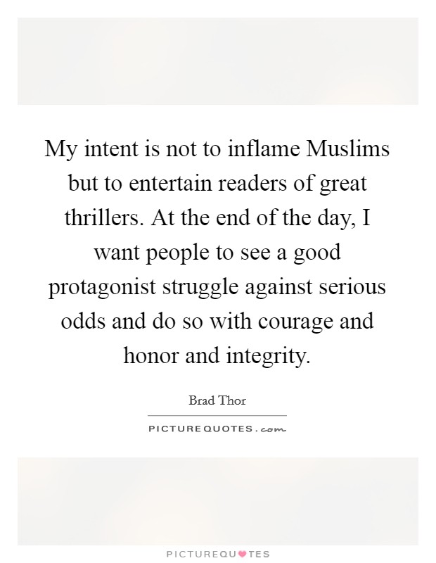 My intent is not to inflame Muslims but to entertain readers of great thrillers. At the end of the day, I want people to see a good protagonist struggle against serious odds and do so with courage and honor and integrity Picture Quote #1