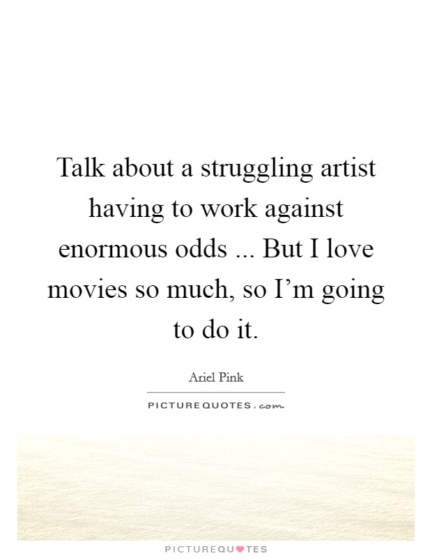 Talk about a struggling artist having to work against enormous odds ... But I love movies so much, so I’m going to do it Picture Quote #1