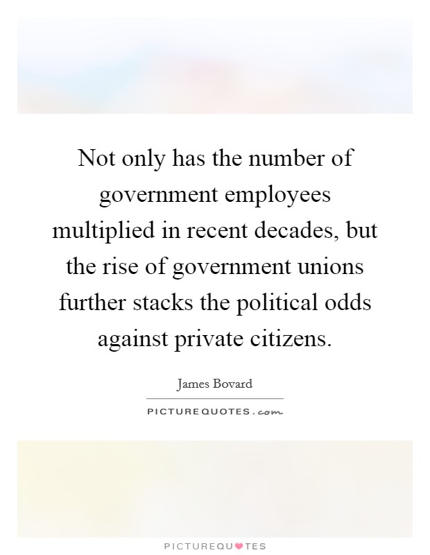 Not only has the number of government employees multiplied in recent decades, but the rise of government unions further stacks the political odds against private citizens. Picture Quote #1