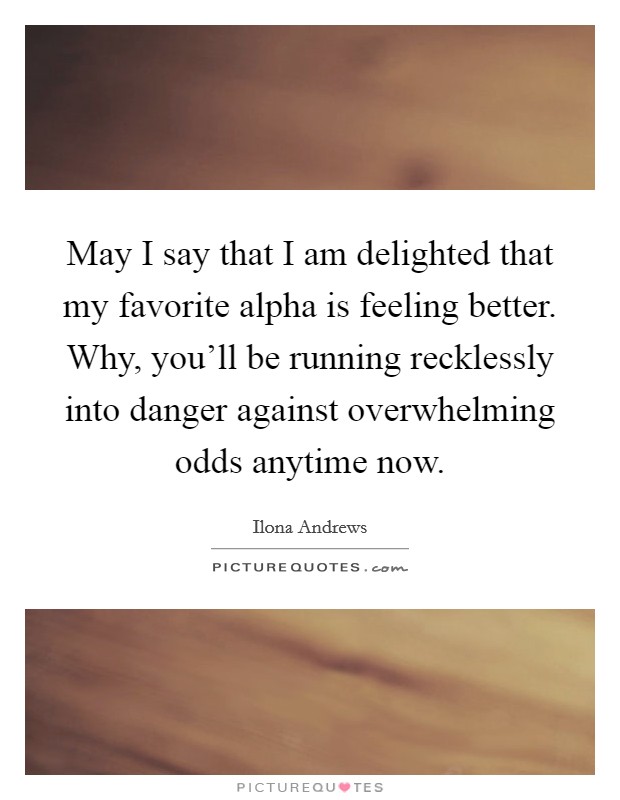 May I say that I am delighted that my favorite alpha is feeling better. Why, you'll be running recklessly into danger against overwhelming odds anytime now. Picture Quote #1