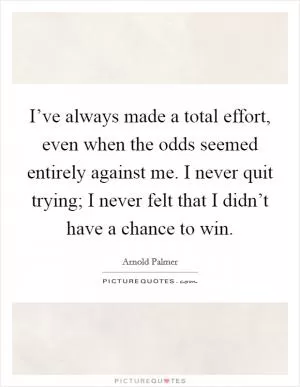 I’ve always made a total effort, even when the odds seemed entirely against me. I never quit trying; I never felt that I didn’t have a chance to win Picture Quote #1