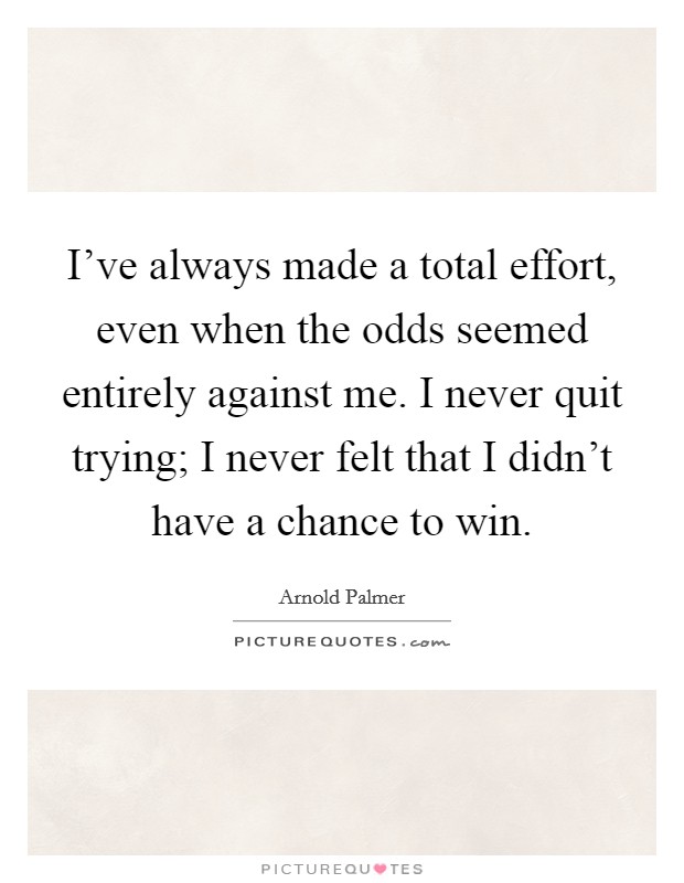 I've always made a total effort, even when the odds seemed entirely against me. I never quit trying; I never felt that I didn't have a chance to win. Picture Quote #1