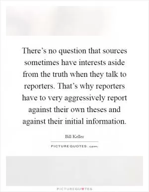 There’s no question that sources sometimes have interests aside from the truth when they talk to reporters. That’s why reporters have to very aggressively report against their own theses and against their initial information Picture Quote #1