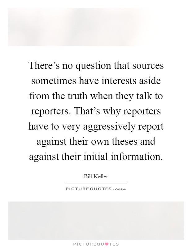 There's no question that sources sometimes have interests aside from the truth when they talk to reporters. That's why reporters have to very aggressively report against their own theses and against their initial information. Picture Quote #1
