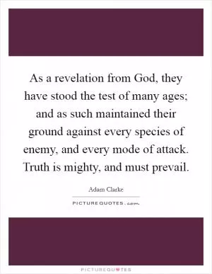 As a revelation from God, they have stood the test of many ages; and as such maintained their ground against every species of enemy, and every mode of attack. Truth is mighty, and must prevail Picture Quote #1