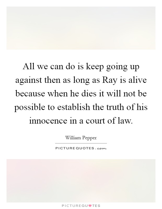 All we can do is keep going up against then as long as Ray is alive because when he dies it will not be possible to establish the truth of his innocence in a court of law. Picture Quote #1