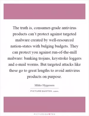 The truth is, consumer-grade antivirus products can’t protect against targeted malware created by well-resourced nation-states with bulging budgets. They can protect you against run-of-the-mill malware: banking trojans, keystroke loggers and e-mail worms. But targeted attacks like these go to great lengths to avoid antivirus products on purpose Picture Quote #1