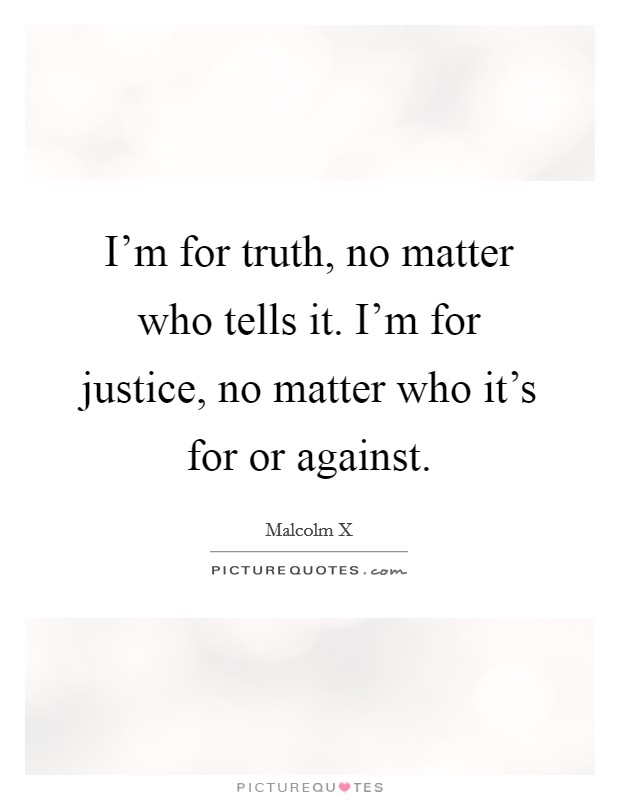 I'm for truth, no matter who tells it. I'm for justice, no matter who it's for or against. Picture Quote #1