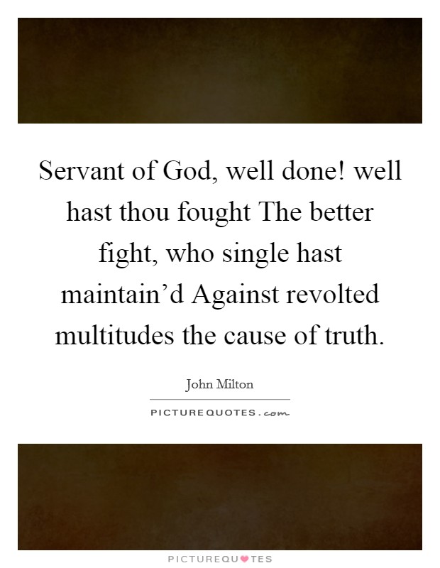 Servant of God, well done! well hast thou fought The better fight, who single hast maintain'd Against revolted multitudes the cause of truth. Picture Quote #1