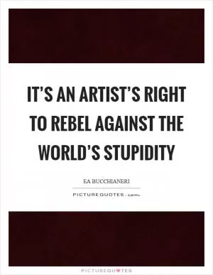 It’s an artist’s right to rebel against the world’s stupidity Picture Quote #1