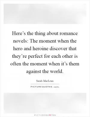 Here’s the thing about romance novels: The moment when the hero and heroine discover that they’re perfect for each other is often the moment when it’s them against the world Picture Quote #1