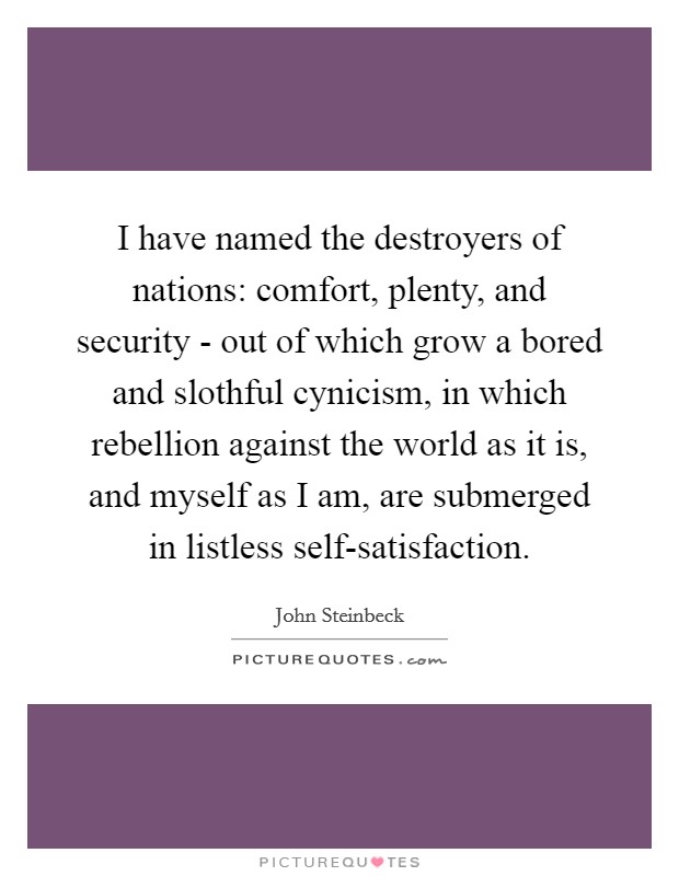 I have named the destroyers of nations: comfort, plenty, and security - out of which grow a bored and slothful cynicism, in which rebellion against the world as it is, and myself as I am, are submerged in listless self-satisfaction. Picture Quote #1