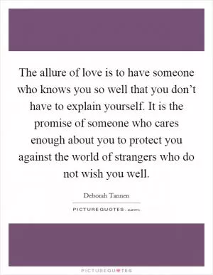 The allure of love is to have someone who knows you so well that you don’t have to explain yourself. It is the promise of someone who cares enough about you to protect you against the world of strangers who do not wish you well Picture Quote #1