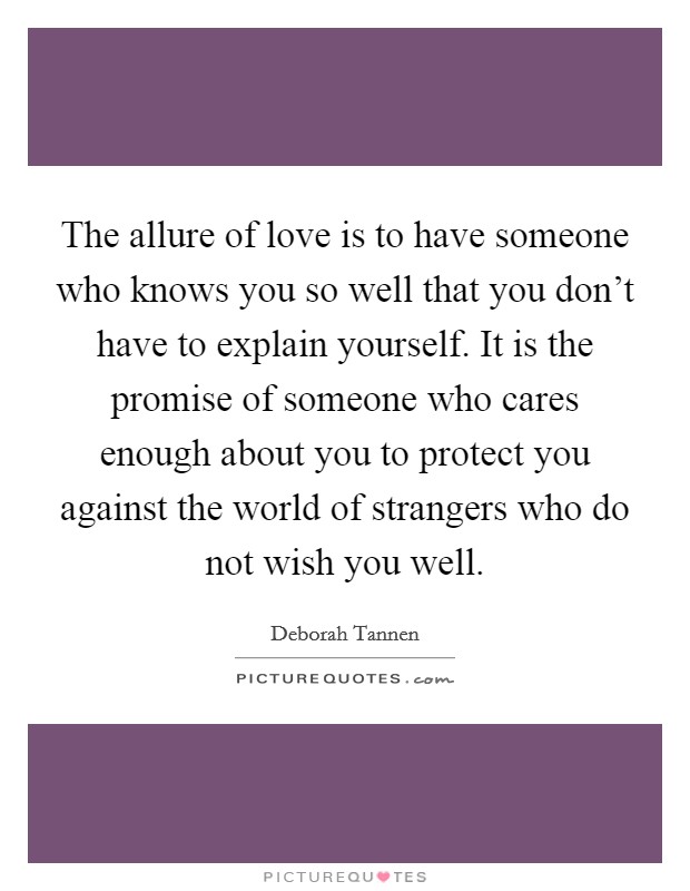 The allure of love is to have someone who knows you so well that you don't have to explain yourself. It is the promise of someone who cares enough about you to protect you against the world of strangers who do not wish you well. Picture Quote #1