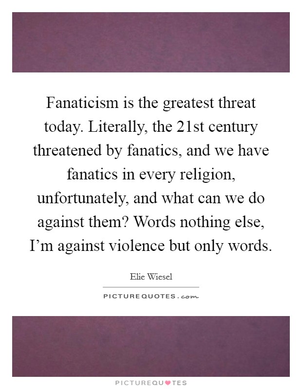 Fanaticism is the greatest threat today. Literally, the 21st century threatened by fanatics, and we have fanatics in every religion, unfortunately, and what can we do against them? Words nothing else, I'm against violence but only words. Picture Quote #1