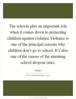 The schools play an important role when it comes down to protecting children against violence.Violence is one of the principal reasons why children don’t go to school. It’s also one of the causes of the alarming school dropout rates Picture Quote #1