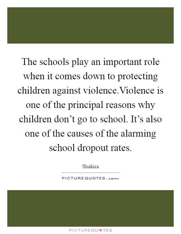The schools play an important role when it comes down to protecting children against violence.Violence is one of the principal reasons why children don't go to school. It's also one of the causes of the alarming school dropout rates. Picture Quote #1