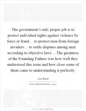 The government’s only proper job is to protect individual rights against violence by force or fraud ... to protect men from foreign invaders ... to settle disputes among men according to objective laws ... The greatness of the Founding Fathers was how well they understood this issue and how close some of them came to understanding it perfectly Picture Quote #1
