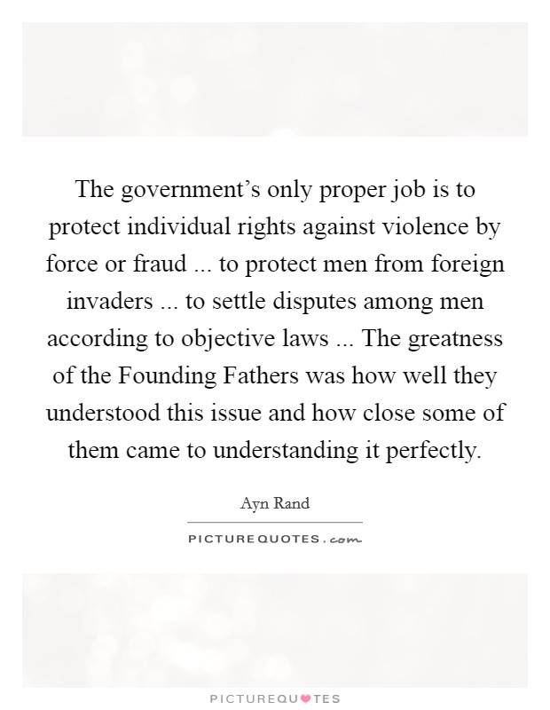 The government's only proper job is to protect individual rights against violence by force or fraud ... to protect men from foreign invaders ... to settle disputes among men according to objective laws ... The greatness of the Founding Fathers was how well they understood this issue and how close some of them came to understanding it perfectly. Picture Quote #1