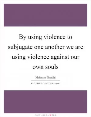 By using violence to subjugate one another we are using violence against our own souls Picture Quote #1