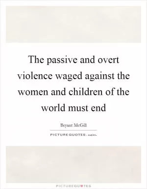 The passive and overt violence waged against the women and children of the world must end Picture Quote #1
