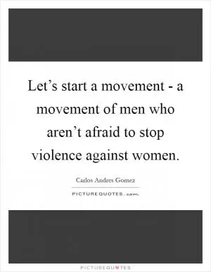 Let’s start a movement - a movement of men who aren’t afraid to stop violence against women Picture Quote #1