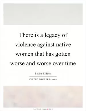 There is a legacy of violence against native women that has gotten worse and worse over time Picture Quote #1