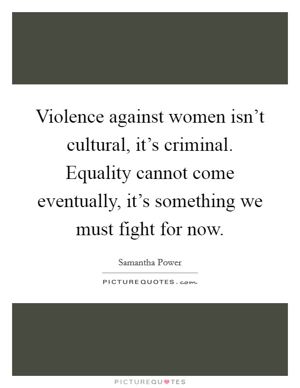 Violence against women isn't cultural, it's criminal. Equality cannot come eventually, it's something we must fight for now. Picture Quote #1
