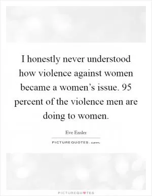 I honestly never understood how violence against women became a women’s issue. 95 percent of the violence men are doing to women Picture Quote #1
