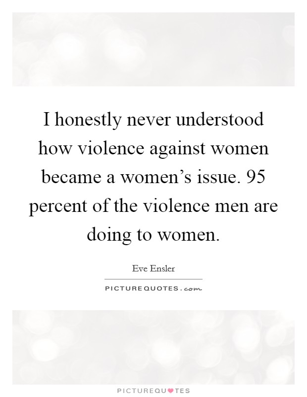 I honestly never understood how violence against women became a women's issue. 95 percent of the violence men are doing to women. Picture Quote #1