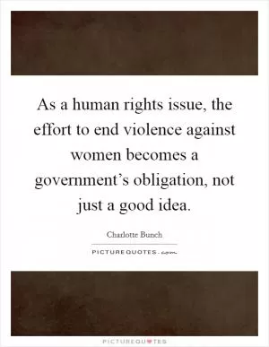 As a human rights issue, the effort to end violence against women becomes a government’s obligation, not just a good idea Picture Quote #1