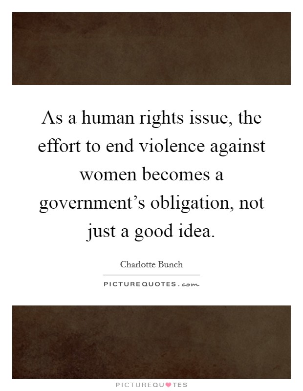 As a human rights issue, the effort to end violence against women becomes a government's obligation, not just a good idea. Picture Quote #1