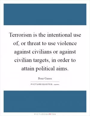 Terrorism is the intentional use of, or threat to use violence against civilians or against civilian targets, in order to attain political aims Picture Quote #1