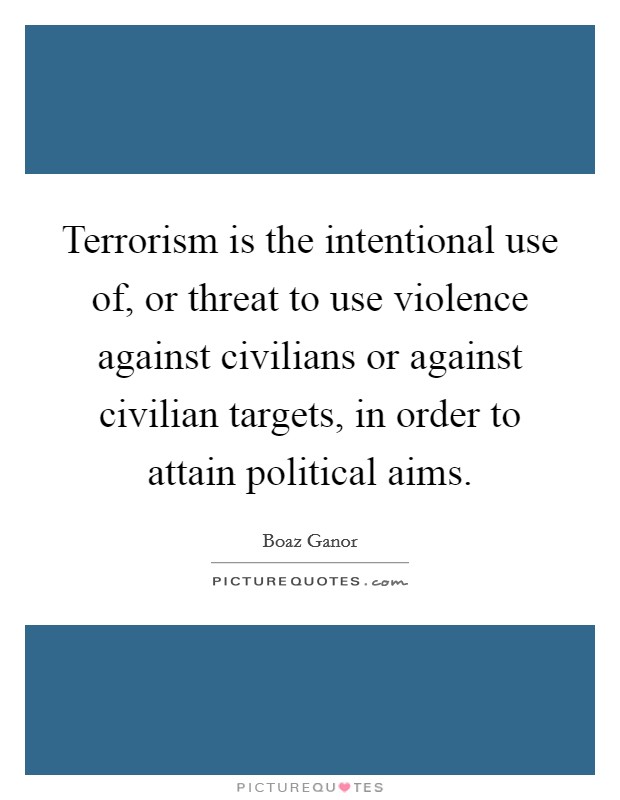 Terrorism is the intentional use of, or threat to use violence against civilians or against civilian targets, in order to attain political aims. Picture Quote #1