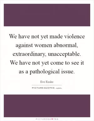 We have not yet made violence against women abnormal, extraordinary, unacceptable. We have not yet come to see it as a pathological issue Picture Quote #1