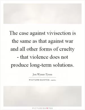 The case against vivisection is the same as that against war and all other forms of cruelty - that violence does not produce long-term solutions Picture Quote #1