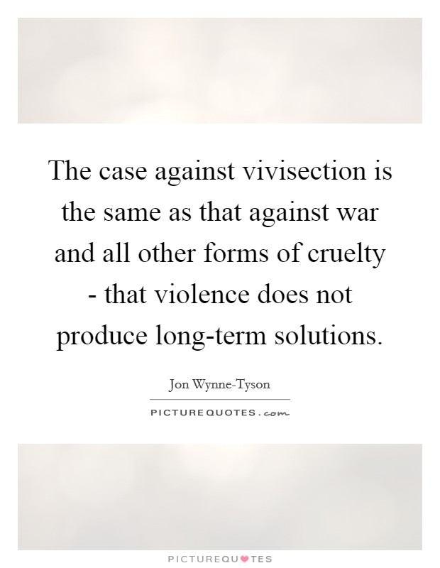 The case against vivisection is the same as that against war and all other forms of cruelty - that violence does not produce long-term solutions. Picture Quote #1