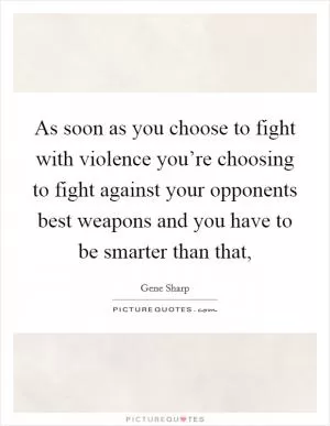 As soon as you choose to fight with violence you’re choosing to fight against your opponents best weapons and you have to be smarter than that, Picture Quote #1