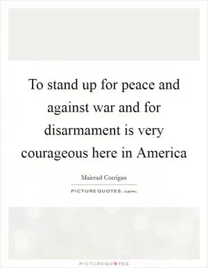 To stand up for peace and against war and for disarmament is very courageous here in America Picture Quote #1