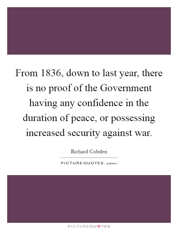 From 1836, down to last year, there is no proof of the Government having any confidence in the duration of peace, or possessing increased security against war. Picture Quote #1