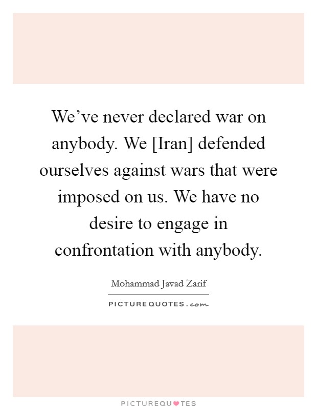 We've never declared war on anybody. We [Iran] defended ourselves against wars that were imposed on us. We have no desire to engage in confrontation with anybody. Picture Quote #1