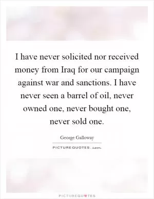 I have never solicited nor received money from Iraq for our campaign against war and sanctions. I have never seen a barrel of oil, never owned one, never bought one, never sold one Picture Quote #1