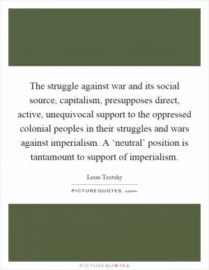 The struggle against war and its social source, capitalism, presupposes direct, active, unequivocal support to the oppressed colonial peoples in their struggles and wars against imperialism. A ‘neutral’ position is tantamount to support of imperialism Picture Quote #1