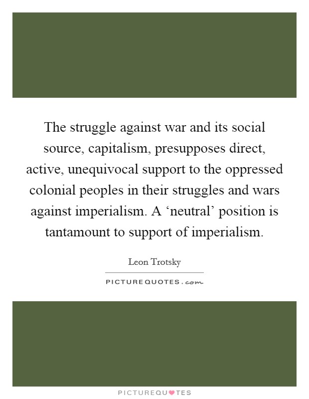 The struggle against war and its social source, capitalism, presupposes direct, active, unequivocal support to the oppressed colonial peoples in their struggles and wars against imperialism. A ‘neutral' position is tantamount to support of imperialism. Picture Quote #1